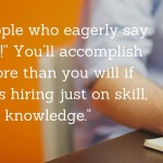 Hire people who eagerly say “I’m on it!” You’ll accomplish much more than you will if you focus hiring just on skill, talent, or knowledge.