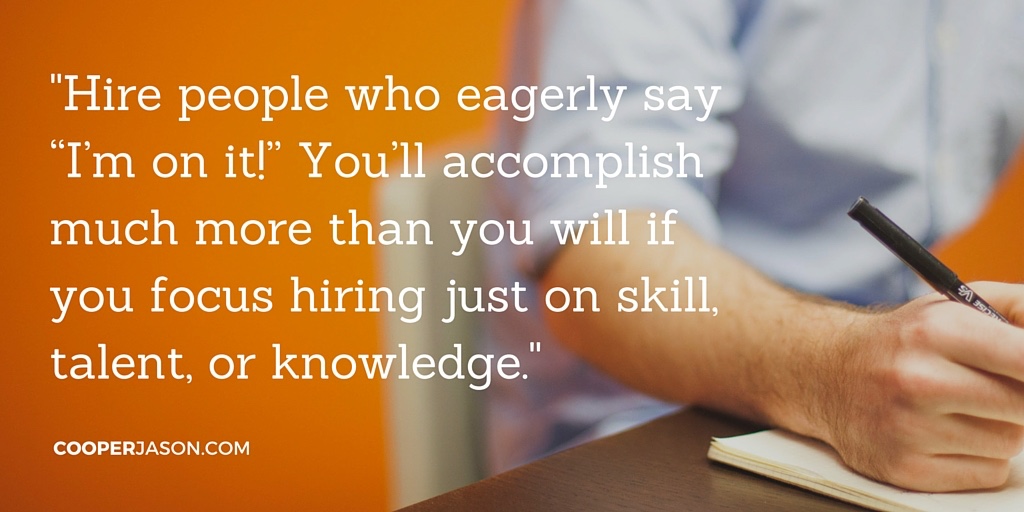 Hire people who eagerly say “I’m on it!” You’ll accomplish much more than you will if you focus hiring just on skill, talent, or knowledge.