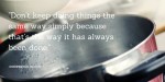 Organizational habits - Don’t keep doing things the same way simply because that’s the way it has always been done.