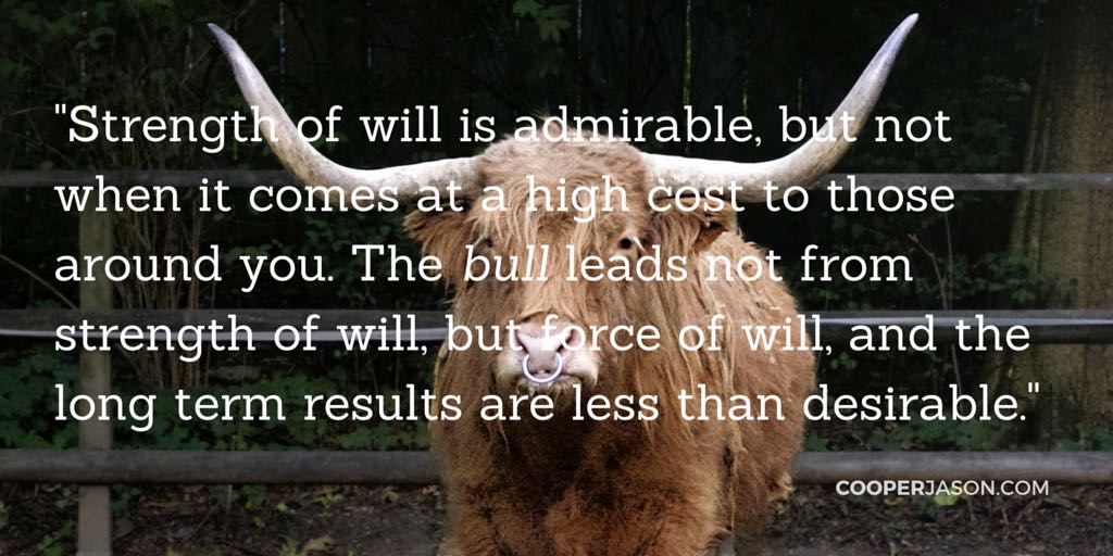 Strength of will is admirable, but not when it comes at a high cost to those around you. The bull leads not from strength of will, but force of will, and the long term results are less than desirable.