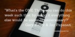 What’s the ONE Thing you can do this week such that by doing it everything else would be easier or unnecessary? ~ Gary Keller & Jay Papasan